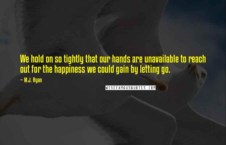 M.J. Ryan Quotes: We hold on so tightly that our hands are unavailable to reach out for the happiness we could gain by letting go.