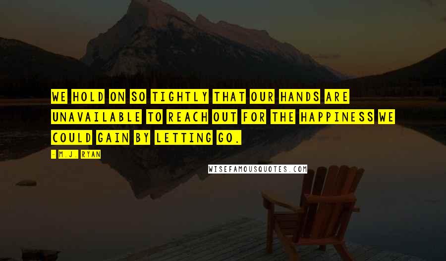 M.J. Ryan Quotes: We hold on so tightly that our hands are unavailable to reach out for the happiness we could gain by letting go.