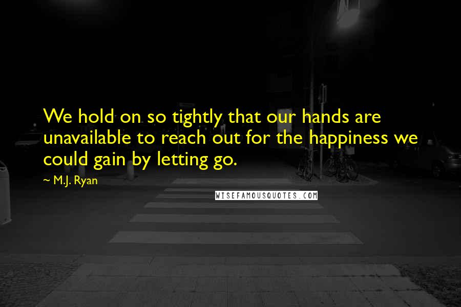 M.J. Ryan Quotes: We hold on so tightly that our hands are unavailable to reach out for the happiness we could gain by letting go.