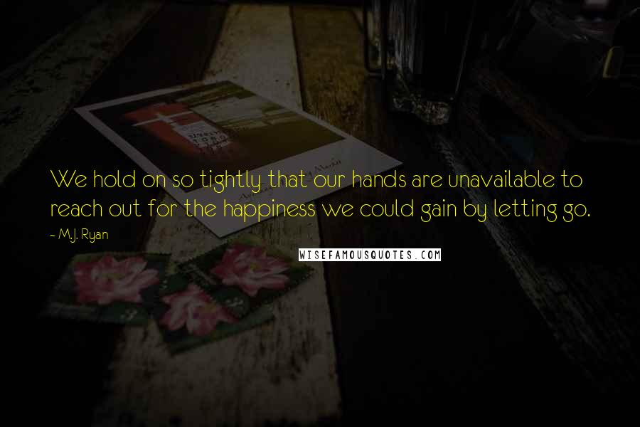 M.J. Ryan Quotes: We hold on so tightly that our hands are unavailable to reach out for the happiness we could gain by letting go.