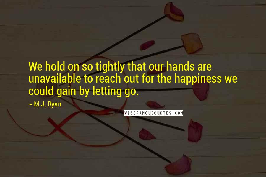 M.J. Ryan Quotes: We hold on so tightly that our hands are unavailable to reach out for the happiness we could gain by letting go.