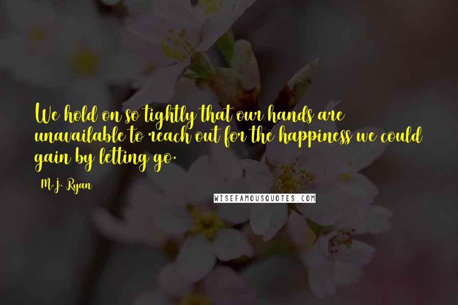 M.J. Ryan Quotes: We hold on so tightly that our hands are unavailable to reach out for the happiness we could gain by letting go.