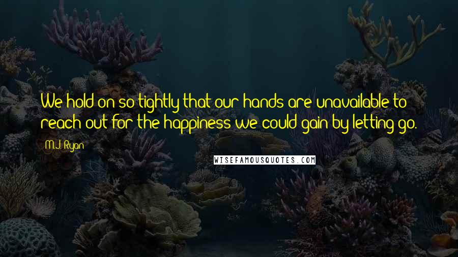 M.J. Ryan Quotes: We hold on so tightly that our hands are unavailable to reach out for the happiness we could gain by letting go.