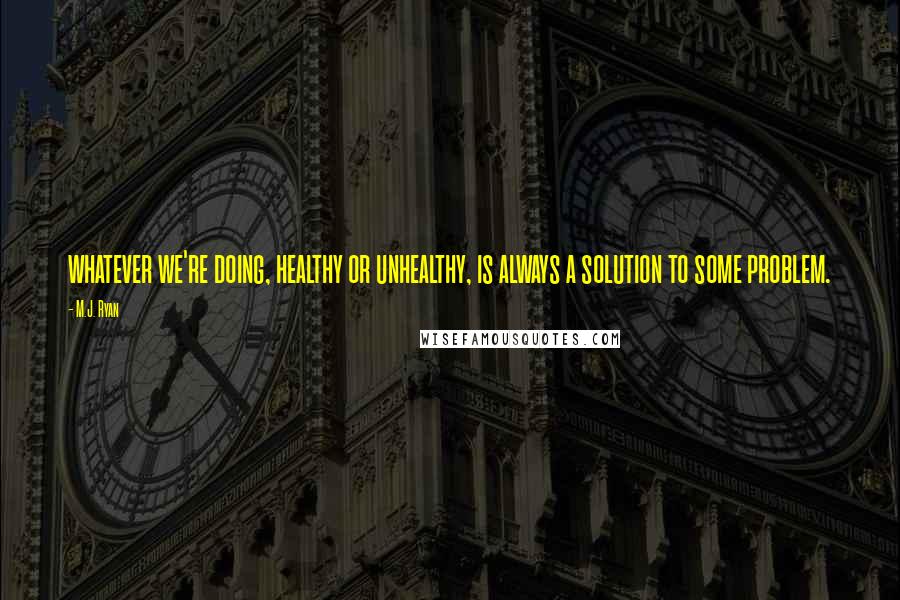 M.J. Ryan Quotes: whatever we're doing, healthy or unhealthy, is always a solution to some problem.