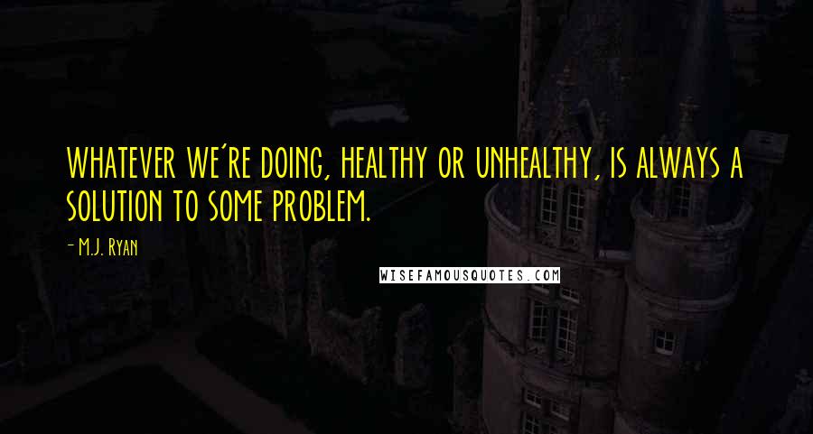 M.J. Ryan Quotes: whatever we're doing, healthy or unhealthy, is always a solution to some problem.