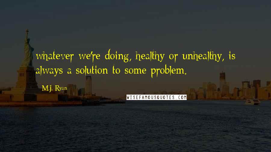 M.J. Ryan Quotes: whatever we're doing, healthy or unhealthy, is always a solution to some problem.