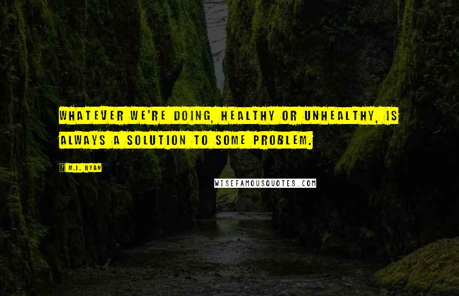 M.J. Ryan Quotes: whatever we're doing, healthy or unhealthy, is always a solution to some problem.