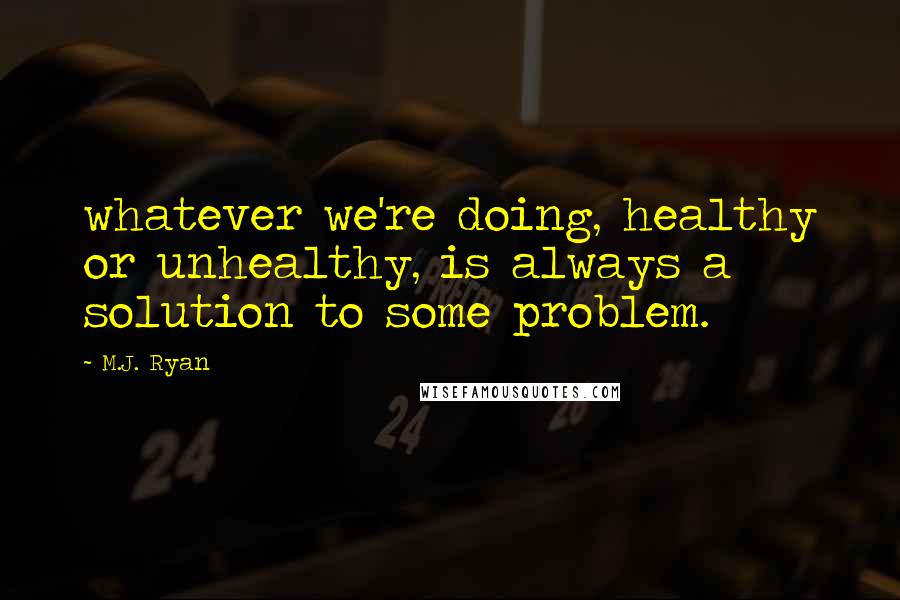 M.J. Ryan Quotes: whatever we're doing, healthy or unhealthy, is always a solution to some problem.