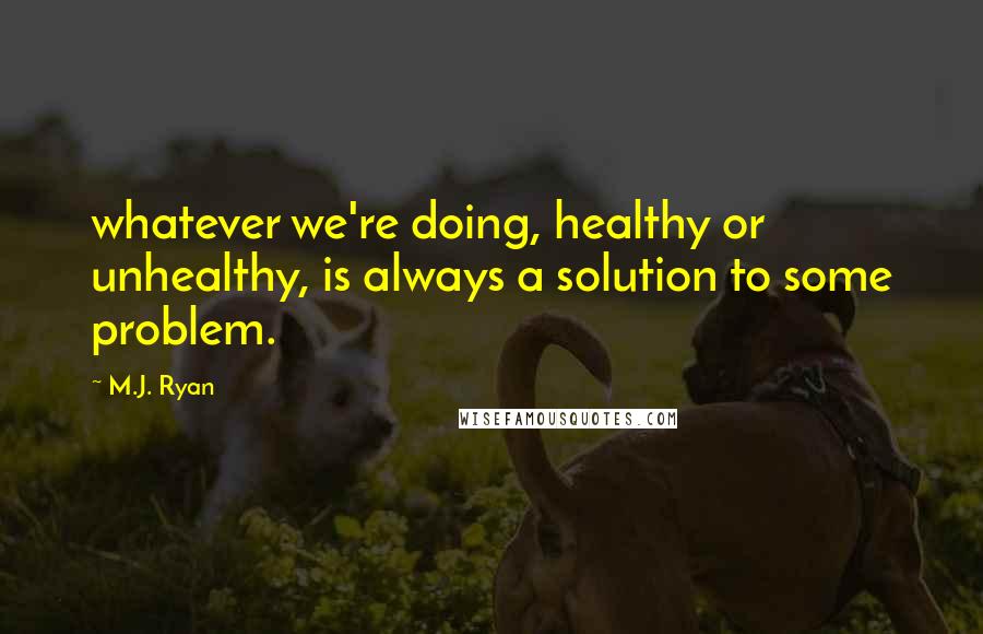 M.J. Ryan Quotes: whatever we're doing, healthy or unhealthy, is always a solution to some problem.