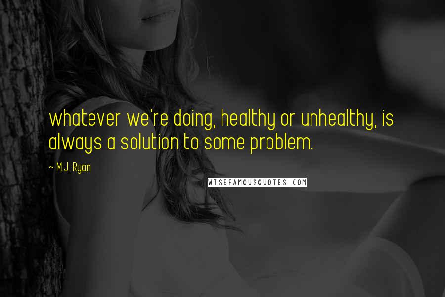 M.J. Ryan Quotes: whatever we're doing, healthy or unhealthy, is always a solution to some problem.