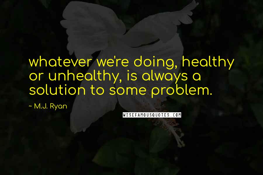 M.J. Ryan Quotes: whatever we're doing, healthy or unhealthy, is always a solution to some problem.