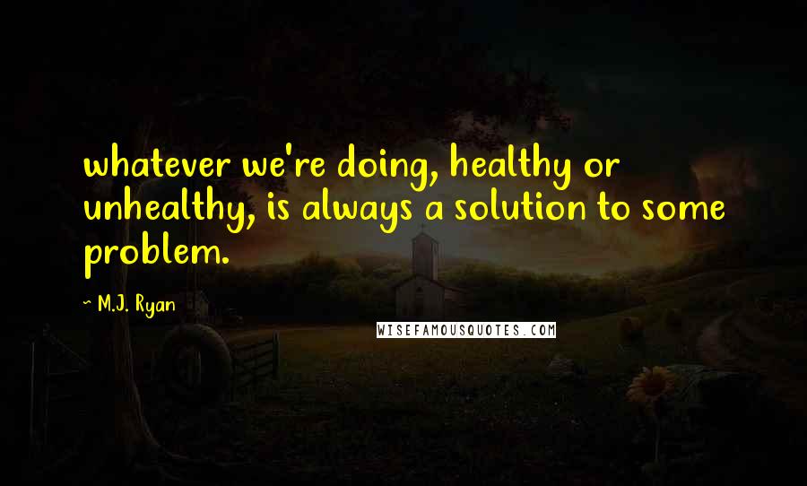 M.J. Ryan Quotes: whatever we're doing, healthy or unhealthy, is always a solution to some problem.