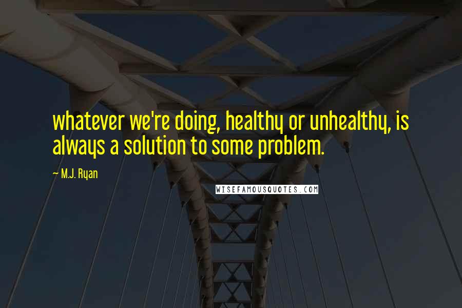 M.J. Ryan Quotes: whatever we're doing, healthy or unhealthy, is always a solution to some problem.