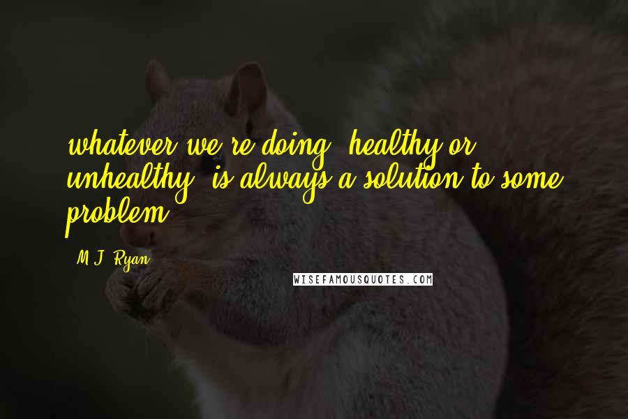 M.J. Ryan Quotes: whatever we're doing, healthy or unhealthy, is always a solution to some problem.