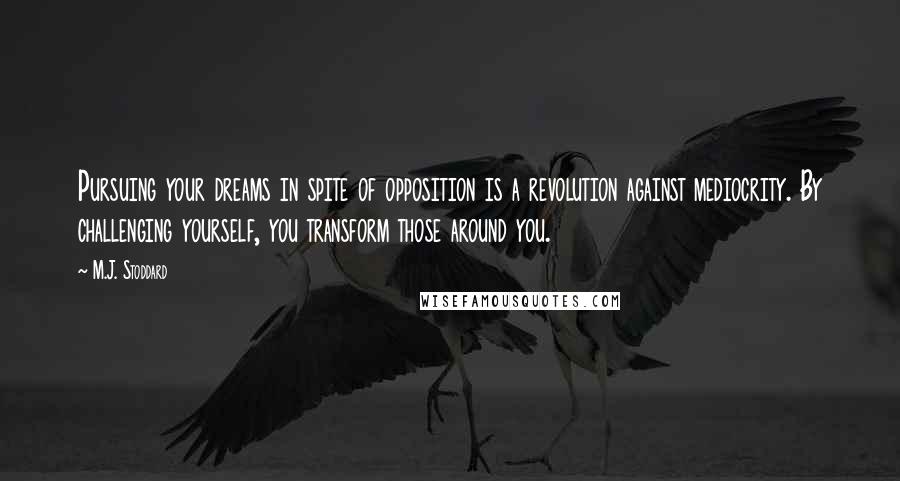 M.J. Stoddard Quotes: Pursuing your dreams in spite of opposition is a revolution against mediocrity. By challenging yourself, you transform those around you.