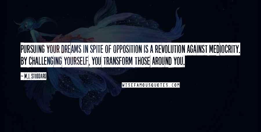 M.J. Stoddard Quotes: Pursuing your dreams in spite of opposition is a revolution against mediocrity. By challenging yourself, you transform those around you.