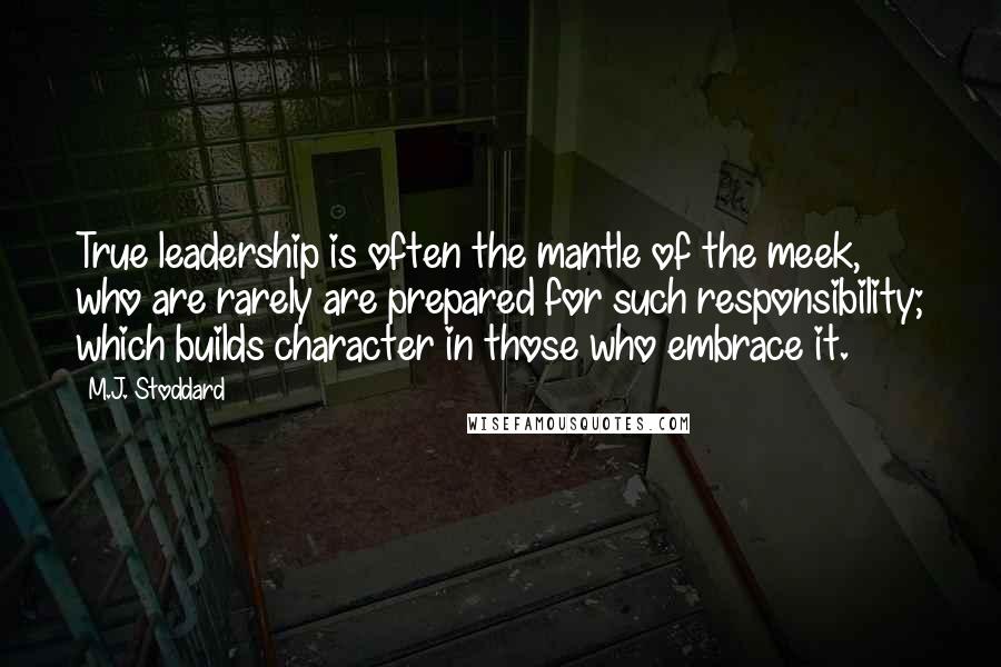 M.J. Stoddard Quotes: True leadership is often the mantle of the meek, who are rarely are prepared for such responsibility; which builds character in those who embrace it.