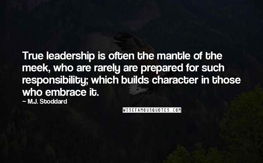 M.J. Stoddard Quotes: True leadership is often the mantle of the meek, who are rarely are prepared for such responsibility; which builds character in those who embrace it.