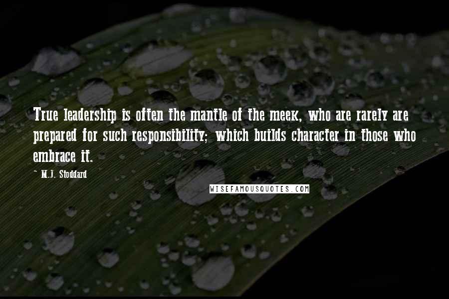 M.J. Stoddard Quotes: True leadership is often the mantle of the meek, who are rarely are prepared for such responsibility; which builds character in those who embrace it.