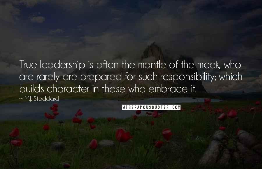 M.J. Stoddard Quotes: True leadership is often the mantle of the meek, who are rarely are prepared for such responsibility; which builds character in those who embrace it.