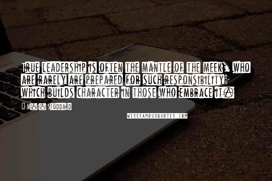 M.J. Stoddard Quotes: True leadership is often the mantle of the meek, who are rarely are prepared for such responsibility; which builds character in those who embrace it.