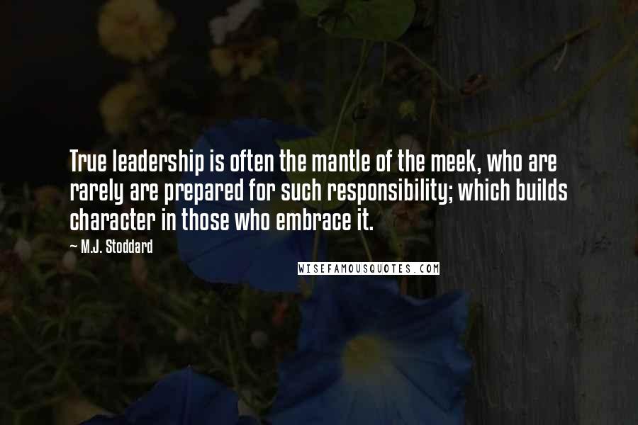 M.J. Stoddard Quotes: True leadership is often the mantle of the meek, who are rarely are prepared for such responsibility; which builds character in those who embrace it.