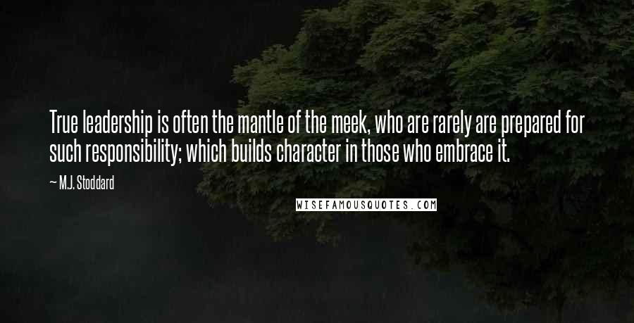 M.J. Stoddard Quotes: True leadership is often the mantle of the meek, who are rarely are prepared for such responsibility; which builds character in those who embrace it.