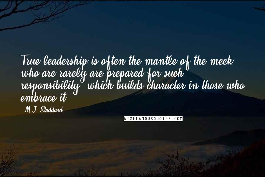 M.J. Stoddard Quotes: True leadership is often the mantle of the meek, who are rarely are prepared for such responsibility; which builds character in those who embrace it.