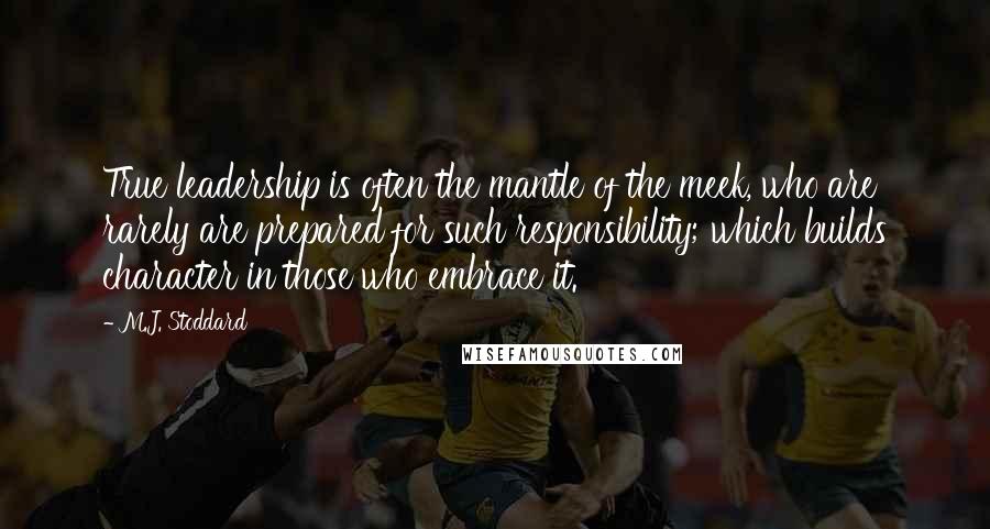 M.J. Stoddard Quotes: True leadership is often the mantle of the meek, who are rarely are prepared for such responsibility; which builds character in those who embrace it.