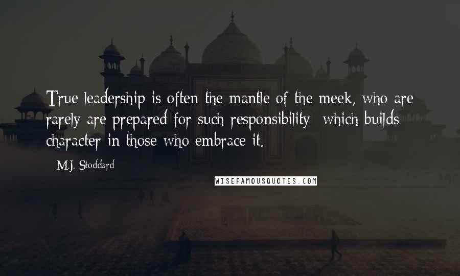 M.J. Stoddard Quotes: True leadership is often the mantle of the meek, who are rarely are prepared for such responsibility; which builds character in those who embrace it.