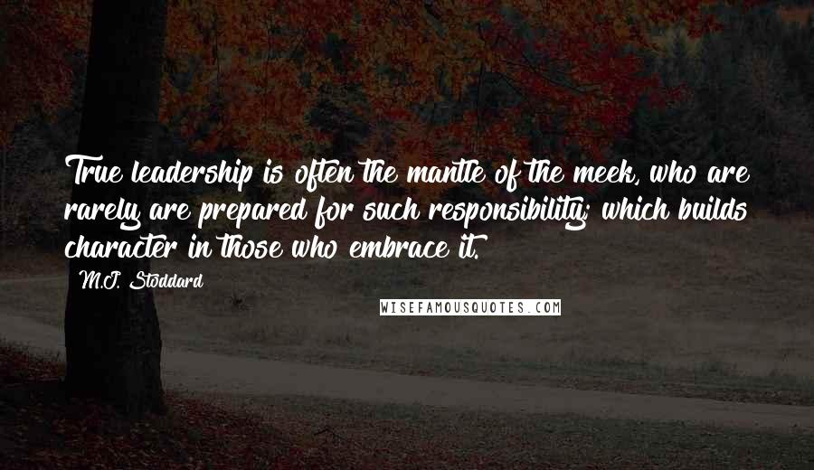 M.J. Stoddard Quotes: True leadership is often the mantle of the meek, who are rarely are prepared for such responsibility; which builds character in those who embrace it.