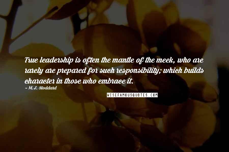 M.J. Stoddard Quotes: True leadership is often the mantle of the meek, who are rarely are prepared for such responsibility; which builds character in those who embrace it.
