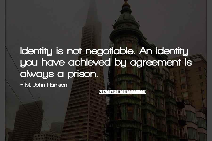 M. John Harrison Quotes: Identity is not negotiable. An identity you have achieved by agreement is always a prison.