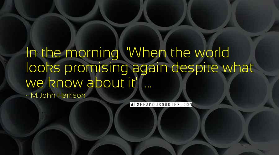 M. John Harrison Quotes: In the morning  'When the world looks promising again despite what we know about it'  ...