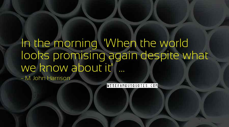 M. John Harrison Quotes: In the morning 'When the world looks promising again despite what we know about it' ...