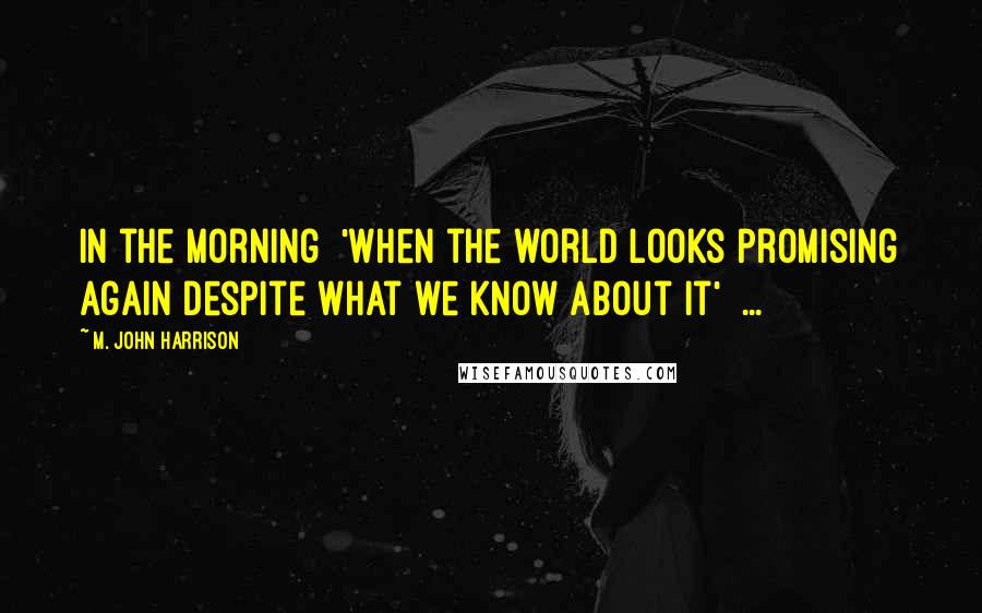 M. John Harrison Quotes: In the morning  'When the world looks promising again despite what we know about it'  ...