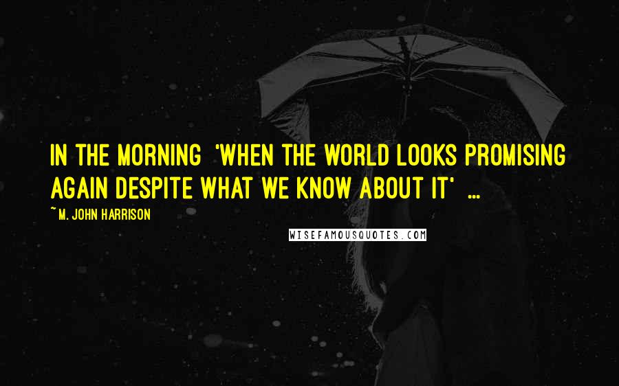 M. John Harrison Quotes: In the morning 'When the world looks promising again despite what we know about it' ...