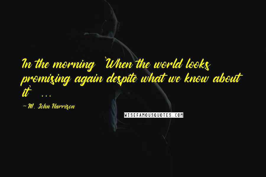 M. John Harrison Quotes: In the morning 'When the world looks promising again despite what we know about it' ...