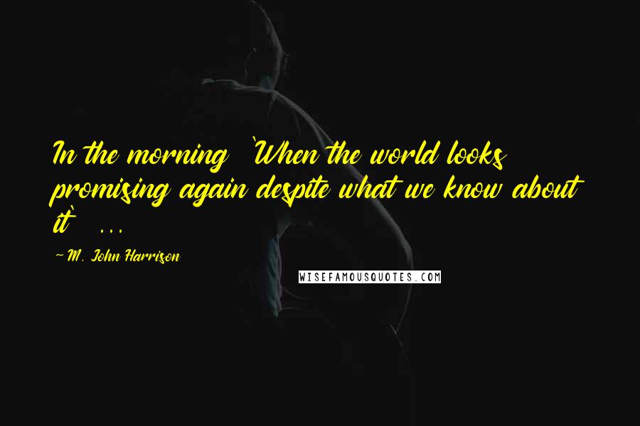 M. John Harrison Quotes: In the morning  'When the world looks promising again despite what we know about it'  ...