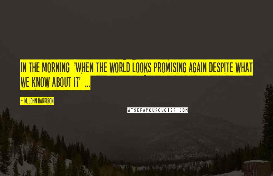 M. John Harrison Quotes: In the morning 'When the world looks promising again despite what we know about it' ...