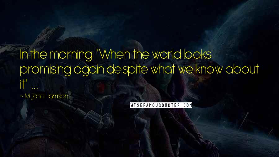 M. John Harrison Quotes: In the morning 'When the world looks promising again despite what we know about it' ...
