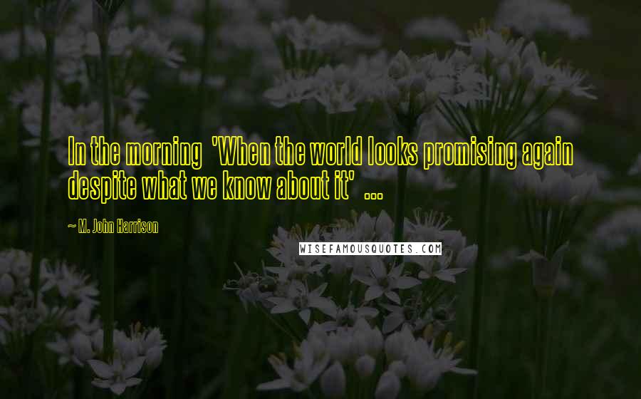 M. John Harrison Quotes: In the morning 'When the world looks promising again despite what we know about it' ...