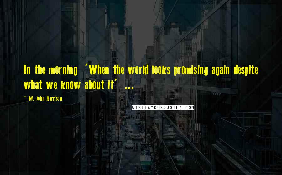 M. John Harrison Quotes: In the morning  'When the world looks promising again despite what we know about it'  ...