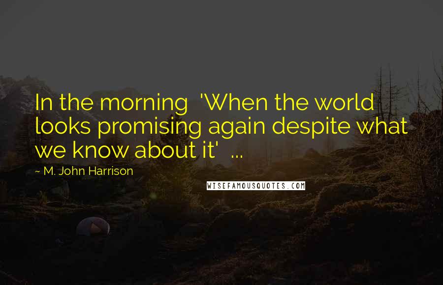 M. John Harrison Quotes: In the morning 'When the world looks promising again despite what we know about it' ...