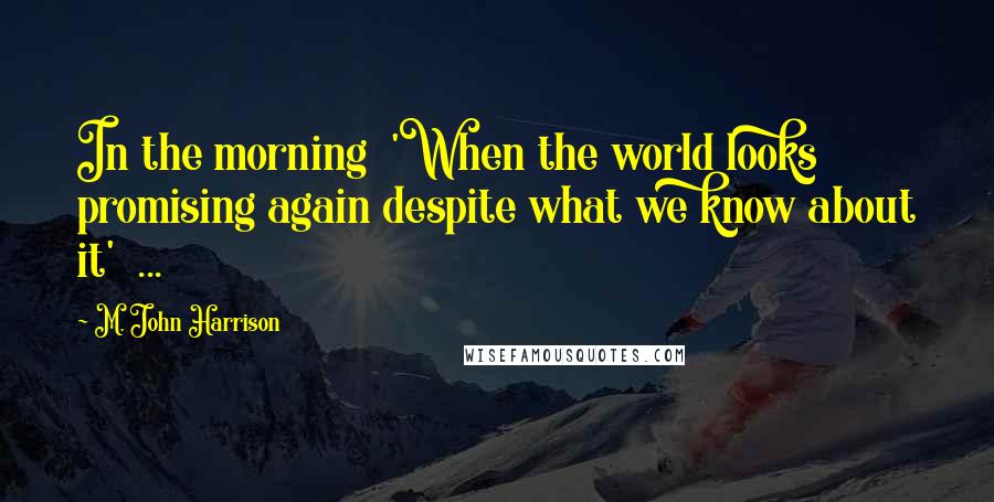 M. John Harrison Quotes: In the morning 'When the world looks promising again despite what we know about it' ...