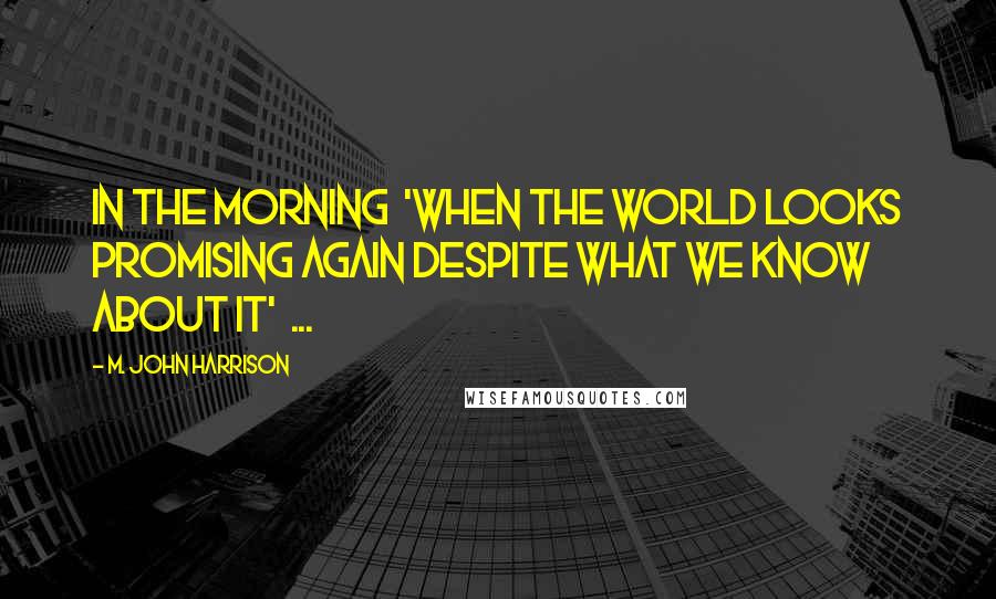 M. John Harrison Quotes: In the morning 'When the world looks promising again despite what we know about it' ...