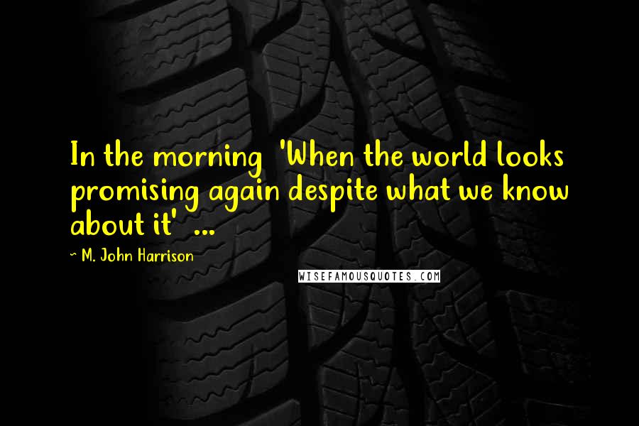 M. John Harrison Quotes: In the morning 'When the world looks promising again despite what we know about it' ...