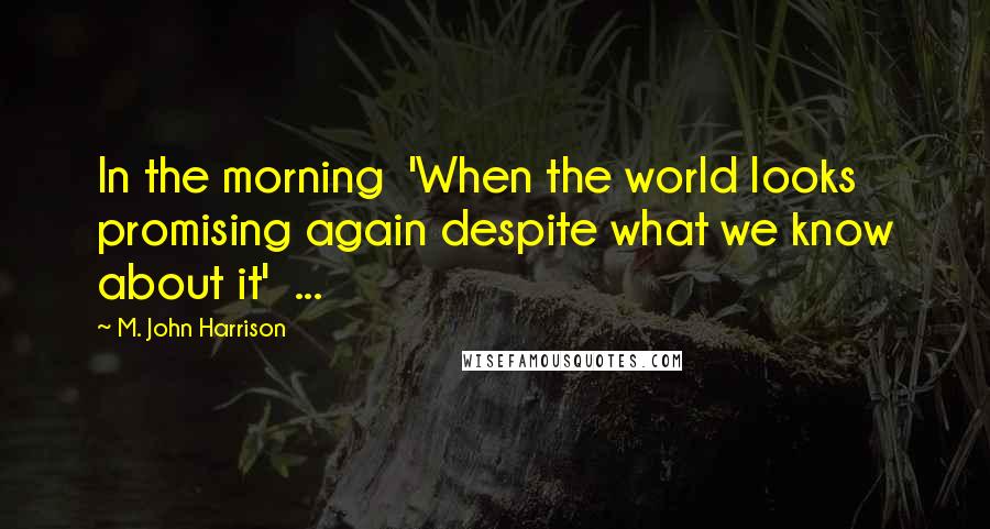 M. John Harrison Quotes: In the morning 'When the world looks promising again despite what we know about it' ...