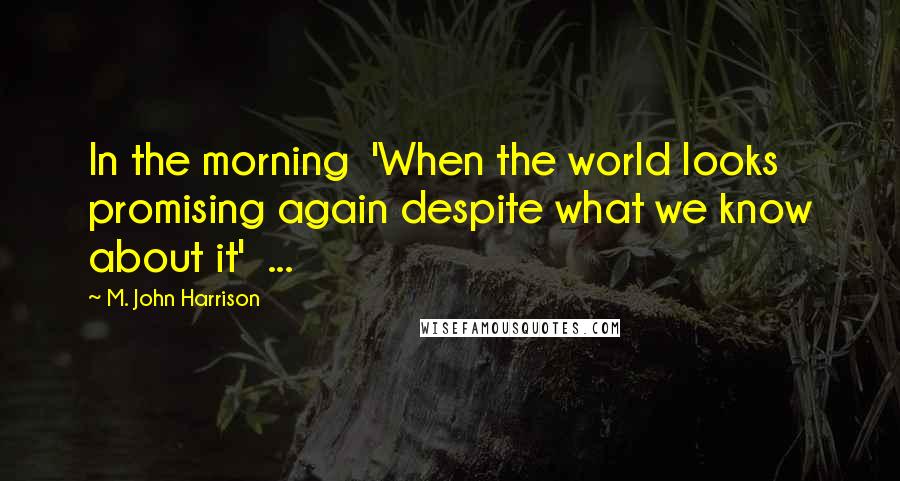 M. John Harrison Quotes: In the morning  'When the world looks promising again despite what we know about it'  ...