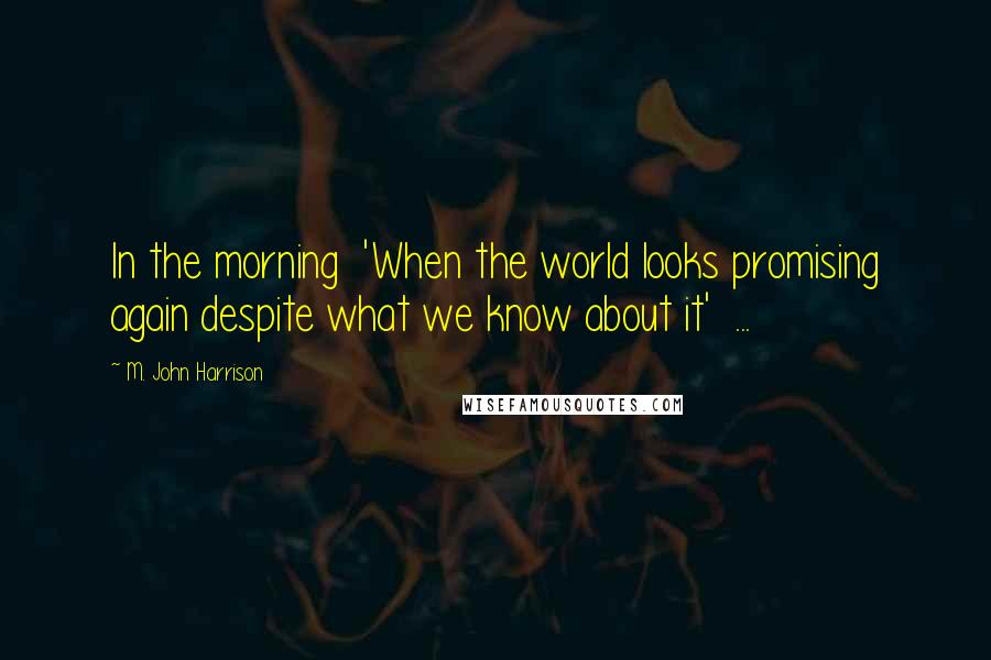M. John Harrison Quotes: In the morning 'When the world looks promising again despite what we know about it' ...
